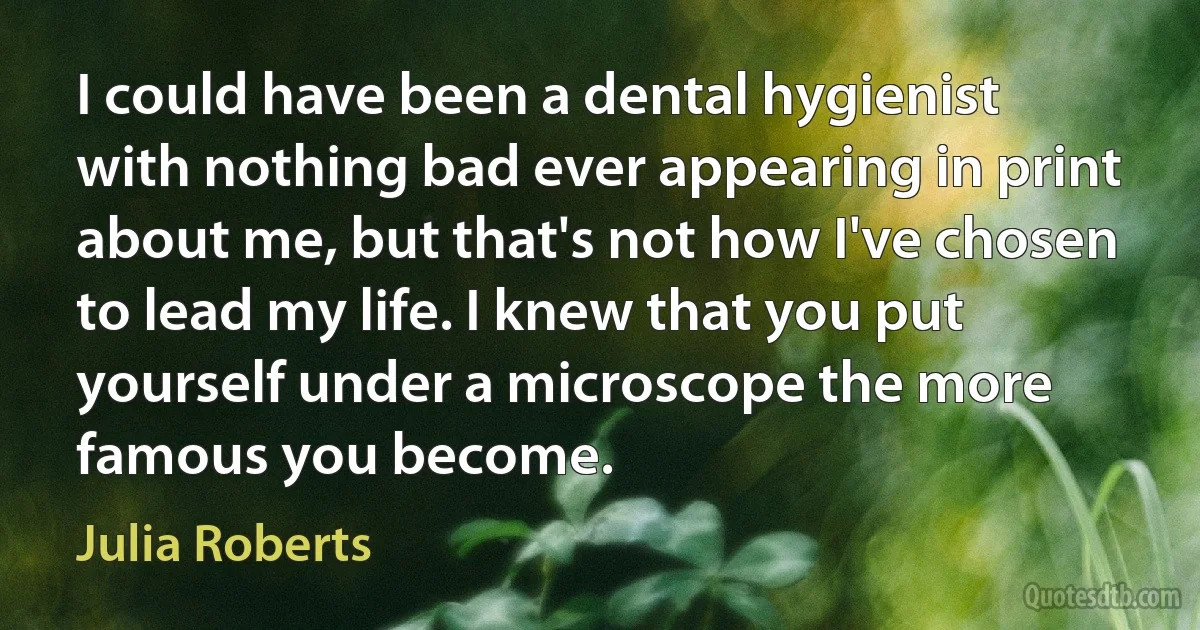 I could have been a dental hygienist with nothing bad ever appearing in print about me, but that's not how I've chosen to lead my life. I knew that you put yourself under a microscope the more famous you become. (Julia Roberts)