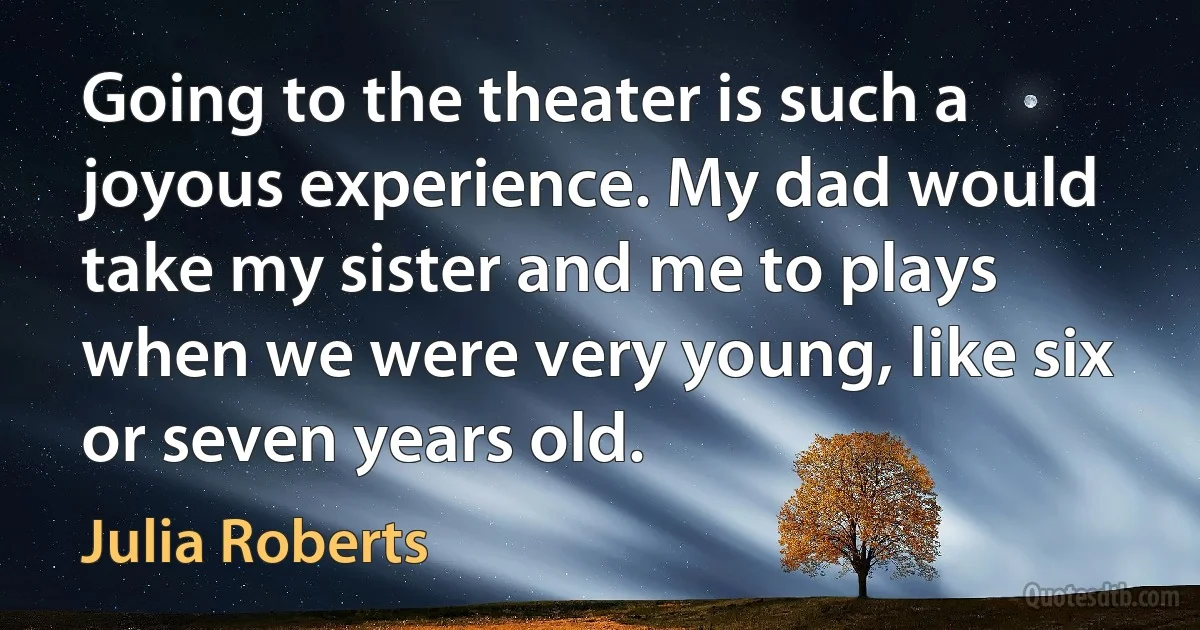 Going to the theater is such a joyous experience. My dad would take my sister and me to plays when we were very young, like six or seven years old. (Julia Roberts)