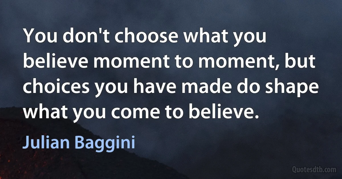 You don't choose what you believe moment to moment, but choices you have made do shape what you come to believe. (Julian Baggini)