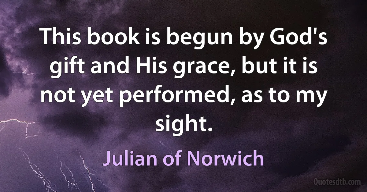 This book is begun by God's gift and His grace, but it is not yet performed, as to my sight. (Julian of Norwich)