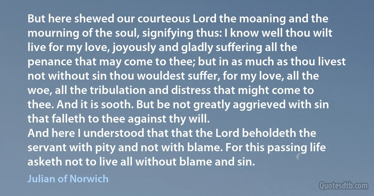 But here shewed our courteous Lord the moaning and the mourning of the soul, signifying thus: I know well thou wilt live for my love, joyously and gladly suffering all the penance that may come to thee; but in as much as thou livest not without sin thou wouldest suffer, for my love, all the woe, all the tribulation and distress that might come to thee. And it is sooth. But be not greatly aggrieved with sin that falleth to thee against thy will.
And here I understood that that the Lord beholdeth the servant with pity and not with blame. For this passing life asketh not to live all without blame and sin. (Julian of Norwich)