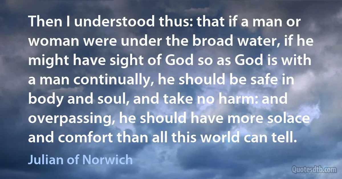 Then I understood thus: that if a man or woman were under the broad water, if he might have sight of God so as God is with a man continually, he should be safe in body and soul, and take no harm: and overpassing, he should have more solace and comfort than all this world can tell. (Julian of Norwich)