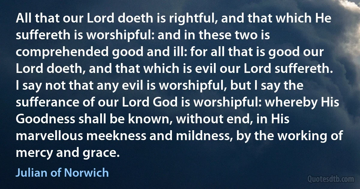 All that our Lord doeth is rightful, and that which He suffereth is worshipful: and in these two is comprehended good and ill: for all that is good our Lord doeth, and that which is evil our Lord suffereth. I say not that any evil is worshipful, but I say the sufferance of our Lord God is worshipful: whereby His Goodness shall be known, without end, in His marvellous meekness and mildness, by the working of mercy and grace. (Julian of Norwich)