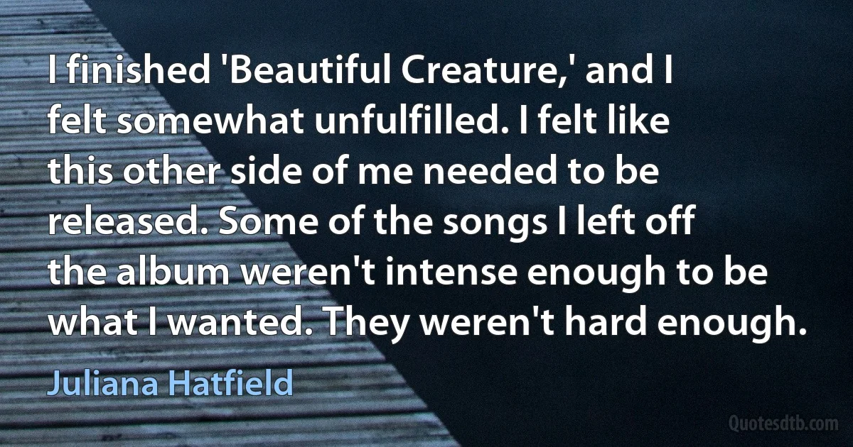 I finished 'Beautiful Creature,' and I felt somewhat unfulfilled. I felt like this other side of me needed to be released. Some of the songs I left off the album weren't intense enough to be what I wanted. They weren't hard enough. (Juliana Hatfield)