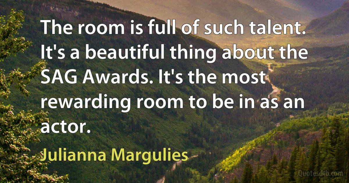 The room is full of such talent. It's a beautiful thing about the SAG Awards. It's the most rewarding room to be in as an actor. (Julianna Margulies)