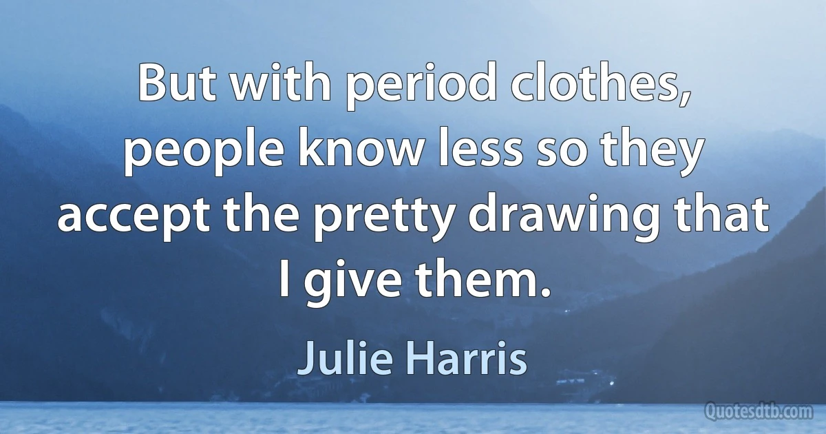 But with period clothes, people know less so they accept the pretty drawing that I give them. (Julie Harris)