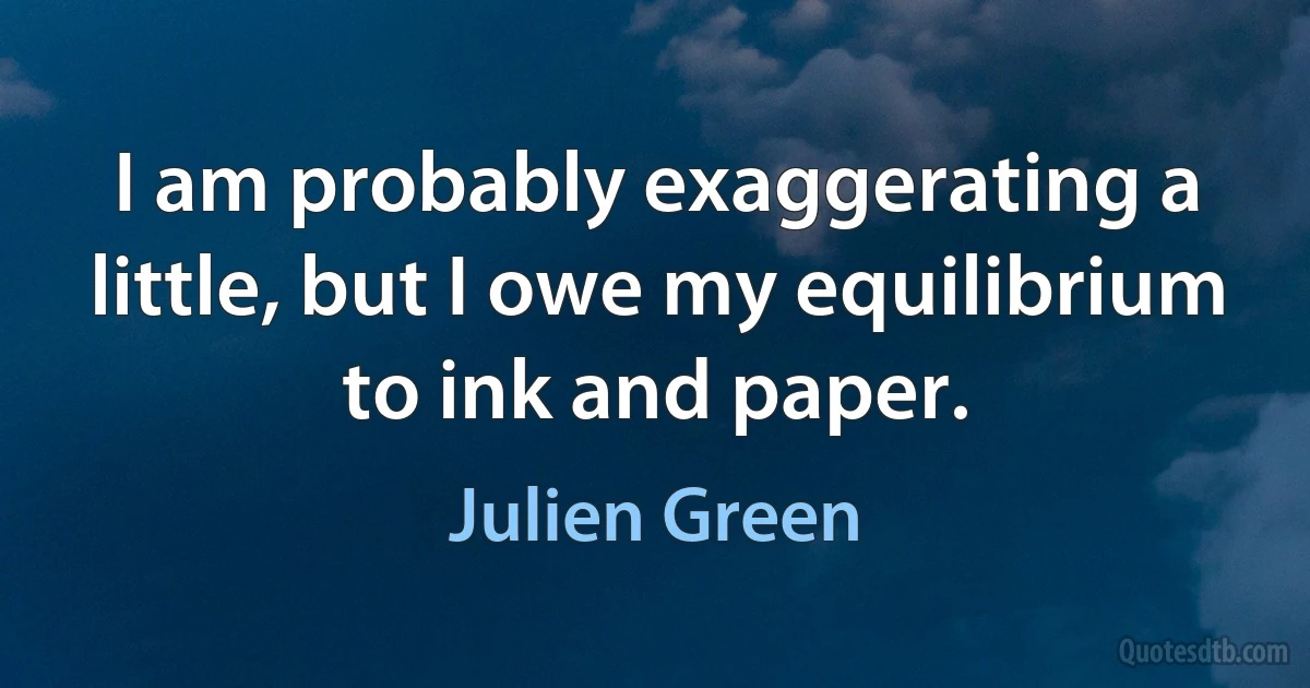 I am probably exaggerating a little, but I owe my equilibrium to ink and paper. (Julien Green)