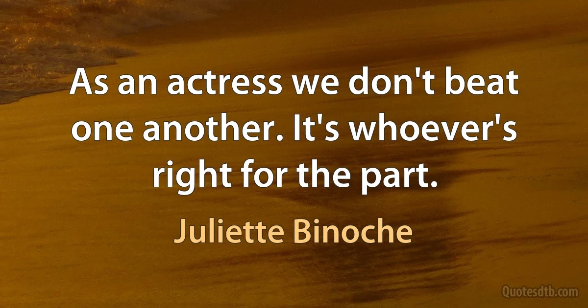 As an actress we don't beat one another. It's whoever's right for the part. (Juliette Binoche)