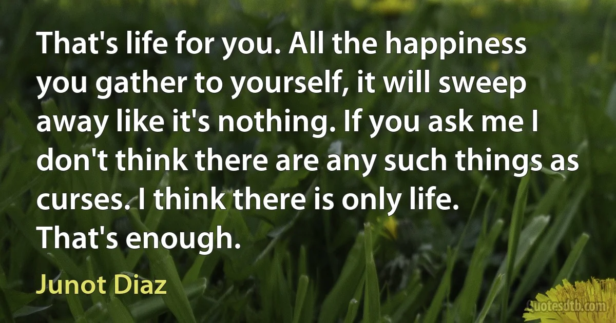 That's life for you. All the happiness you gather to yourself, it will sweep away like it's nothing. If you ask me I don't think there are any such things as curses. I think there is only life. That's enough. (Junot Diaz)