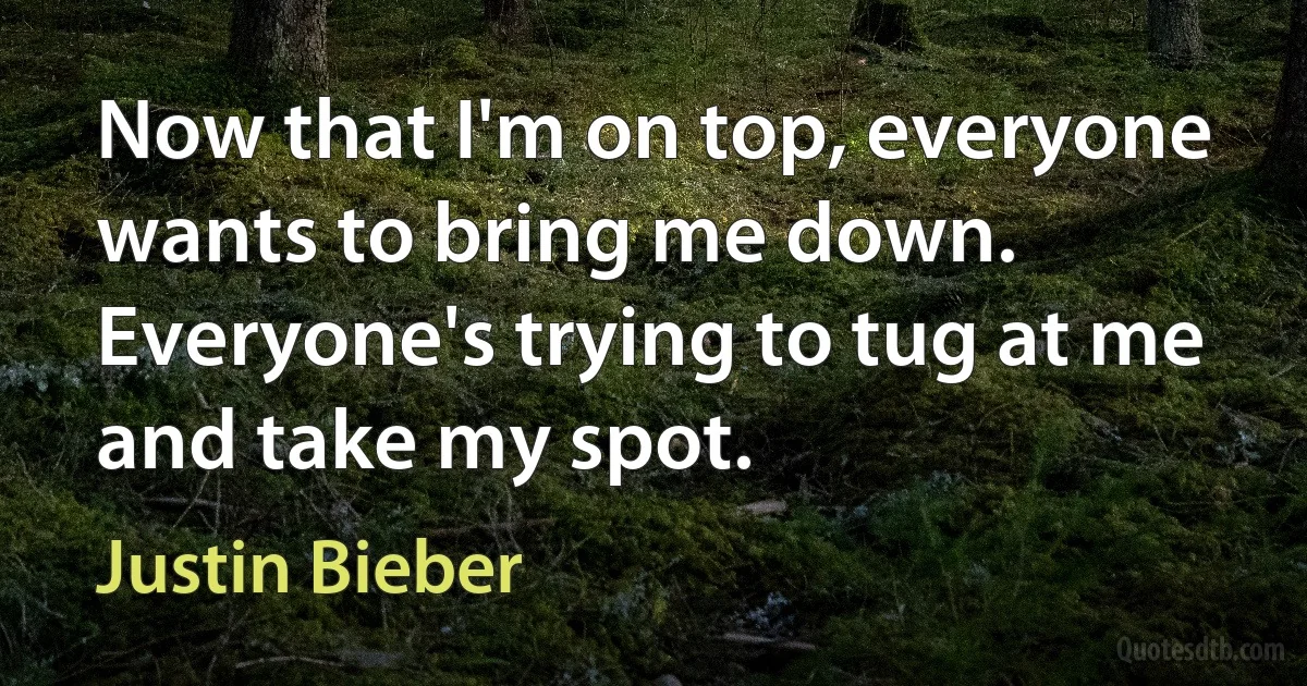 Now that I'm on top, everyone wants to bring me down. Everyone's trying to tug at me and take my spot. (Justin Bieber)