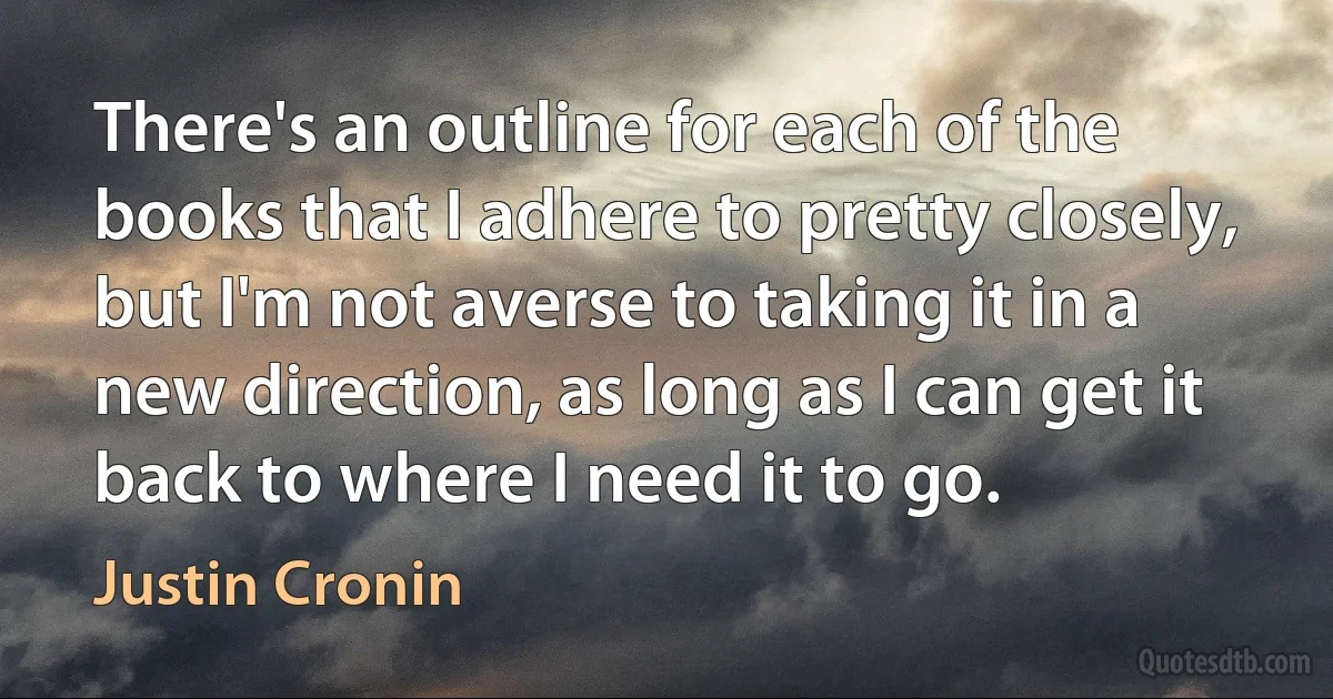 There's an outline for each of the books that I adhere to pretty closely, but I'm not averse to taking it in a new direction, as long as I can get it back to where I need it to go. (Justin Cronin)