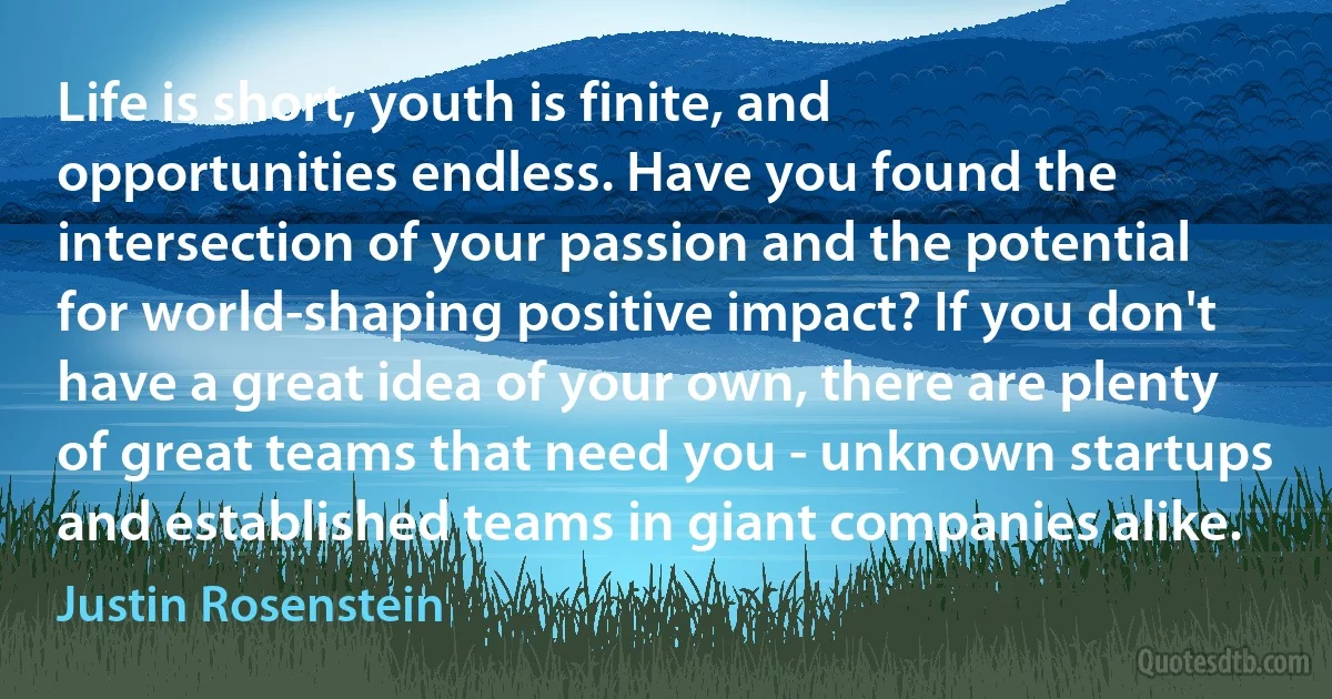 Life is short, youth is finite, and opportunities endless. Have you found the intersection of your passion and the potential for world-shaping positive impact? If you don't have a great idea of your own, there are plenty of great teams that need you - unknown startups and established teams in giant companies alike. (Justin Rosenstein)