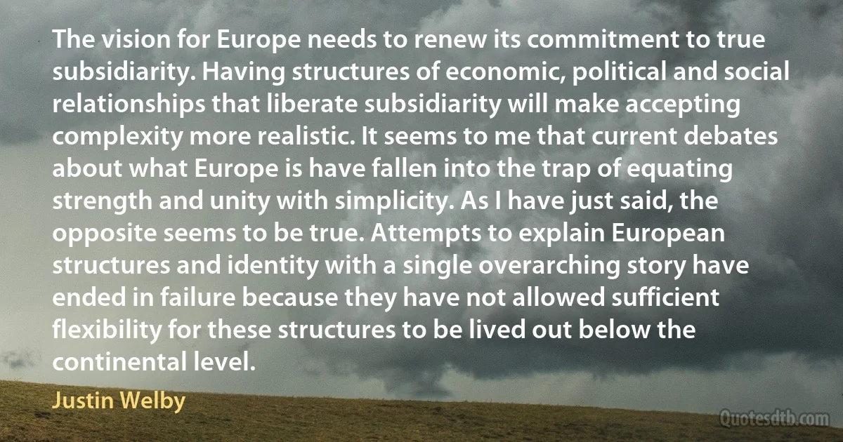 The vision for Europe needs to renew its commitment to true subsidiarity. Having structures of economic, political and social relationships that liberate subsidiarity will make accepting complexity more realistic. It seems to me that current debates about what Europe is have fallen into the trap of equating strength and unity with simplicity. As I have just said, the opposite seems to be true. Attempts to explain European structures and identity with a single overarching story have ended in failure because they have not allowed sufficient flexibility for these structures to be lived out below the continental level. (Justin Welby)