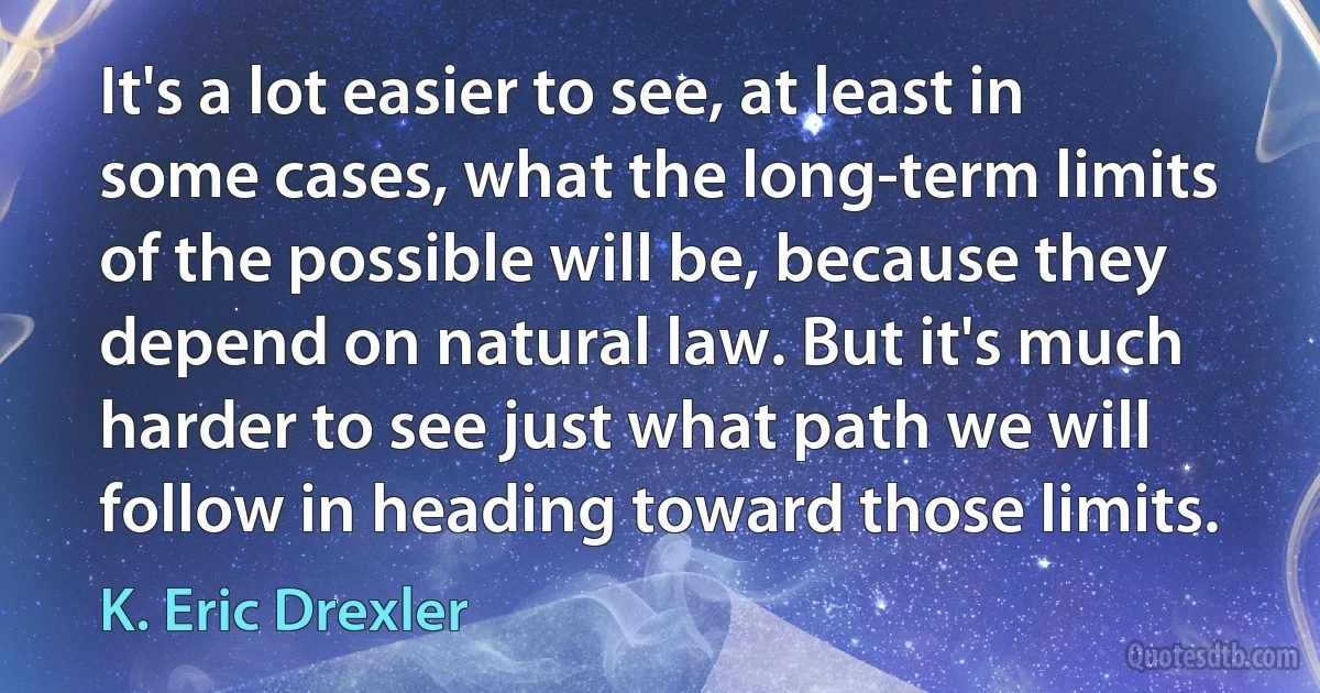 It's a lot easier to see, at least in some cases, what the long-term limits of the possible will be, because they depend on natural law. But it's much harder to see just what path we will follow in heading toward those limits. (K. Eric Drexler)