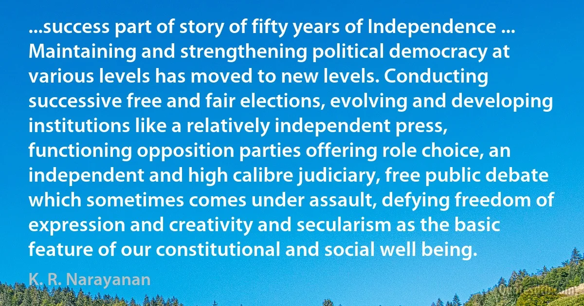 ...success part of story of fifty years of Independence ... Maintaining and strengthening political democracy at various levels has moved to new levels. Conducting successive free and fair elections, evolving and developing institutions like a relatively independent press, functioning opposition parties offering role choice, an independent and high calibre judiciary, free public debate which sometimes comes under assault, defying freedom of expression and creativity and secularism as the basic feature of our constitutional and social well being. (K. R. Narayanan)