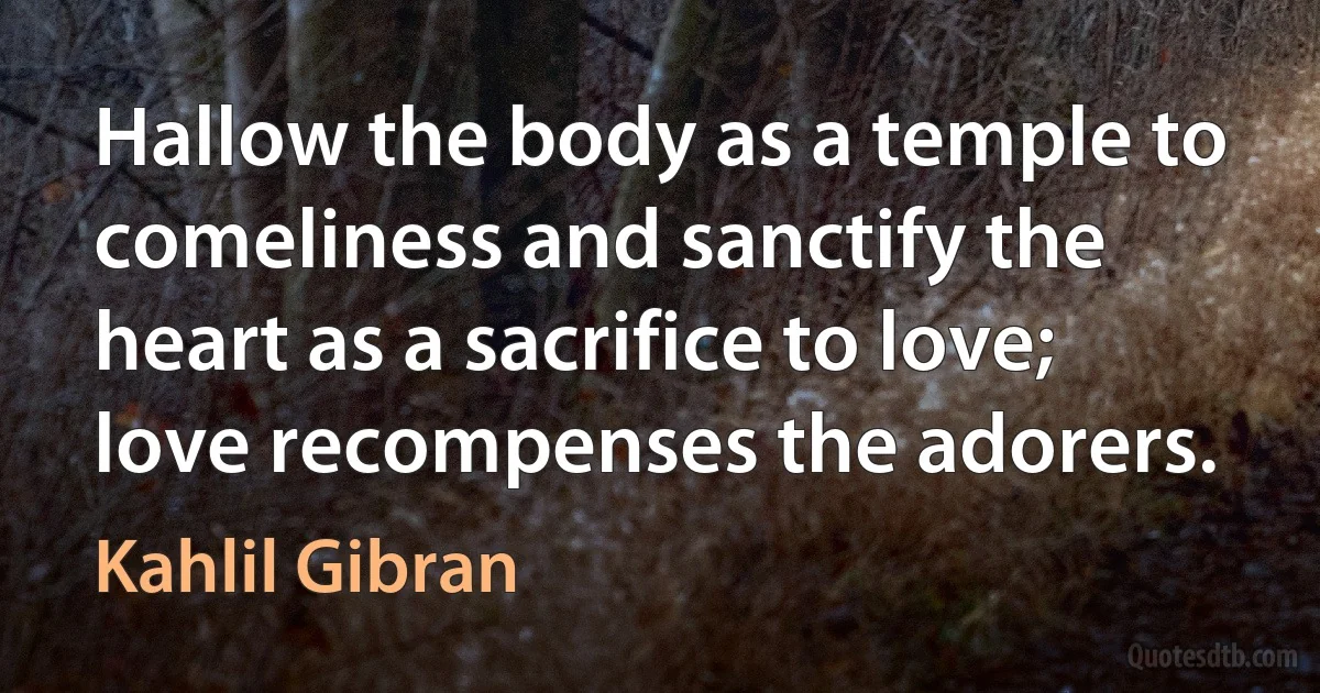 Hallow the body as a temple to comeliness and sanctify the heart as a sacrifice to love; love recompenses the adorers. (Kahlil Gibran)