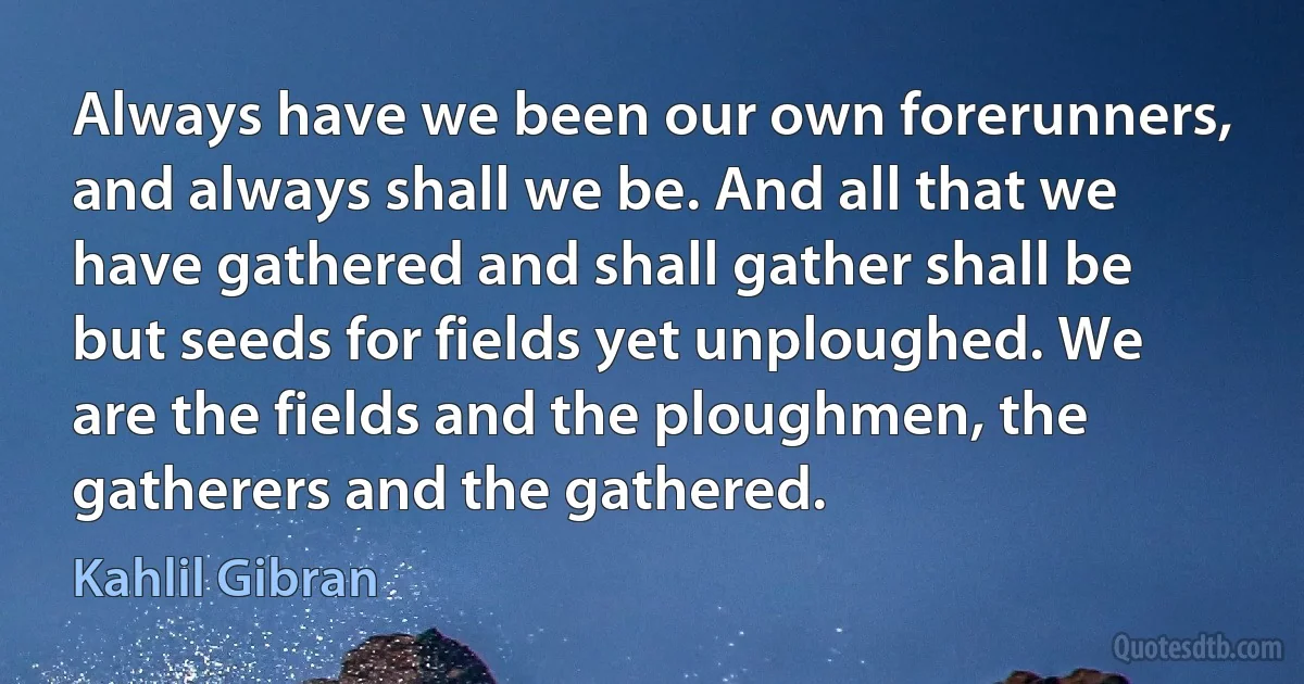 Always have we been our own forerunners, and always shall we be. And all that we have gathered and shall gather shall be but seeds for fields yet unploughed. We are the fields and the ploughmen, the gatherers and the gathered. (Kahlil Gibran)