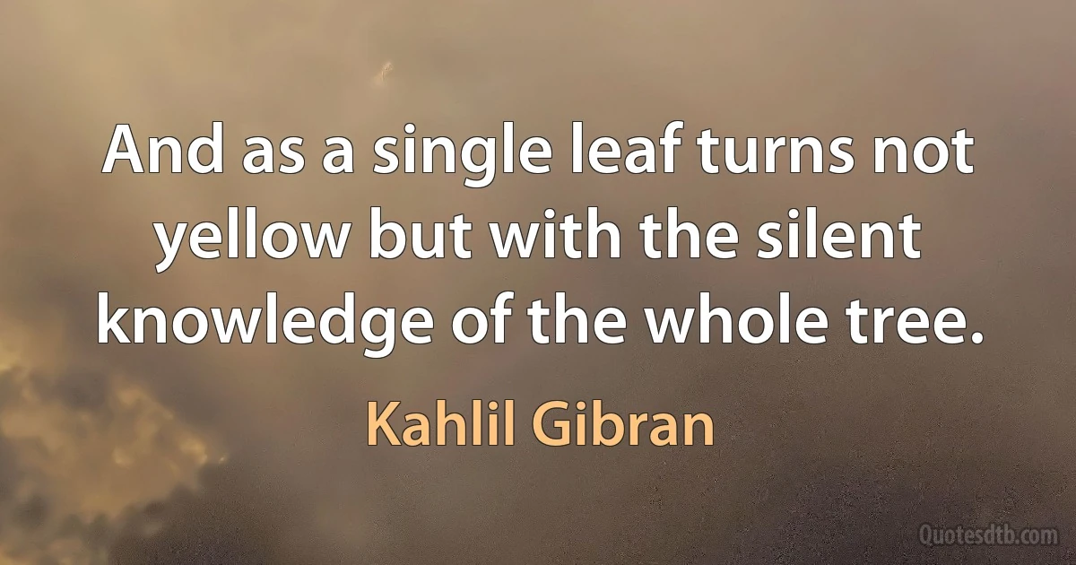 And as a single leaf turns not yellow but with the silent knowledge of the whole tree. (Kahlil Gibran)