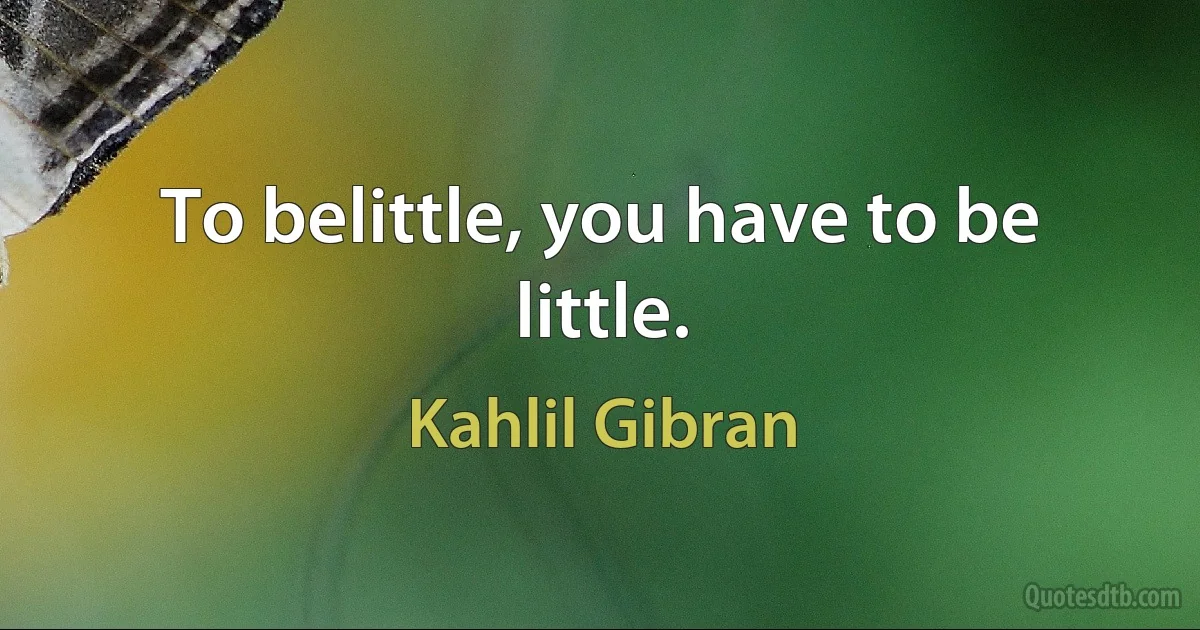 To belittle, you have to be little. (Kahlil Gibran)