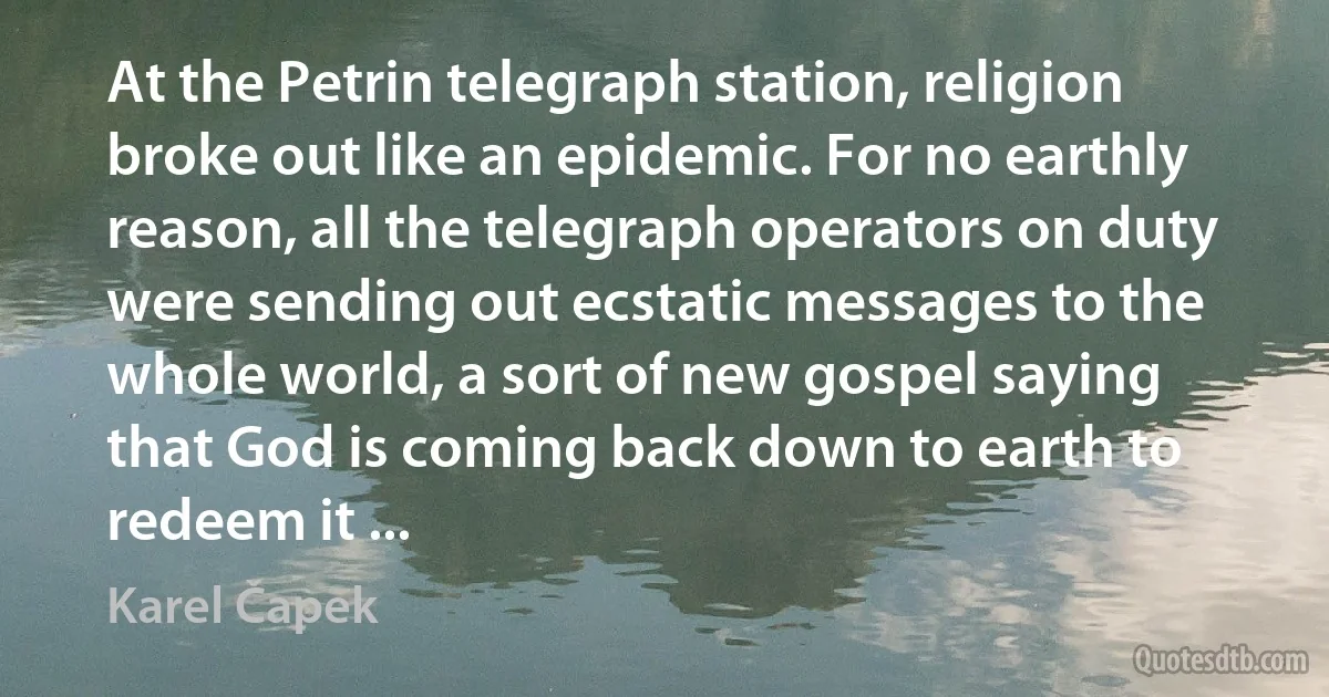 At the Petrin telegraph station, religion broke out like an epidemic. For no earthly reason, all the telegraph operators on duty were sending out ecstatic messages to the whole world, a sort of new gospel saying that God is coming back down to earth to redeem it ... (Karel Čapek)