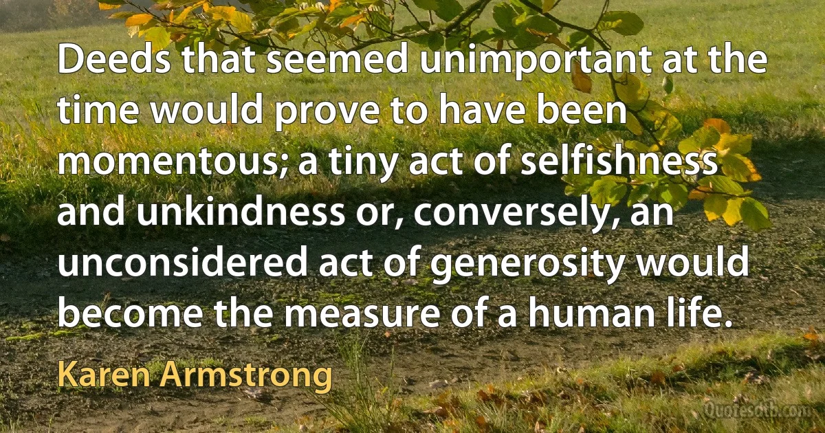 Deeds that seemed unimportant at the time would prove to have been momentous; a tiny act of selfishness and unkindness or, conversely, an unconsidered act of generosity would become the measure of a human life. (Karen Armstrong)