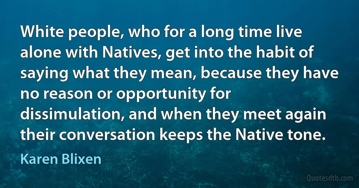 White people, who for a long time live alone with Natives, get into the habit of saying what they mean, because they have no reason or opportunity for dissimulation, and when they meet again their conversation keeps the Native tone. (Karen Blixen)