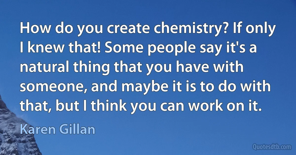 How do you create chemistry? If only I knew that! Some people say it's a natural thing that you have with someone, and maybe it is to do with that, but I think you can work on it. (Karen Gillan)