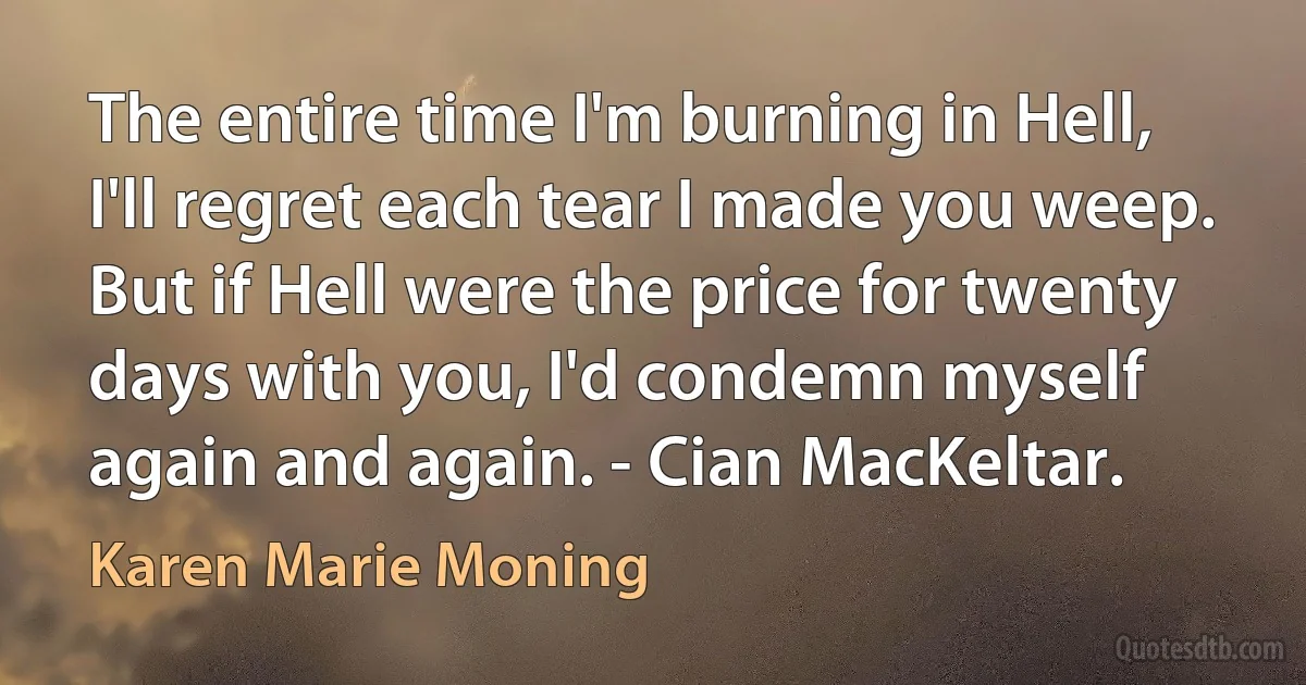 The entire time I'm burning in Hell, I'll regret each tear I made you weep. But if Hell were the price for twenty days with you, I'd condemn myself again and again. - Cian MacKeltar. (Karen Marie Moning)