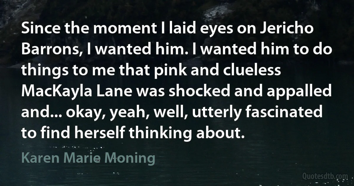 Since the moment I laid eyes on Jericho Barrons, I wanted him. I wanted him to do things to me that pink and clueless MacKayla Lane was shocked and appalled and... okay, yeah, well, utterly fascinated to find herself thinking about. (Karen Marie Moning)