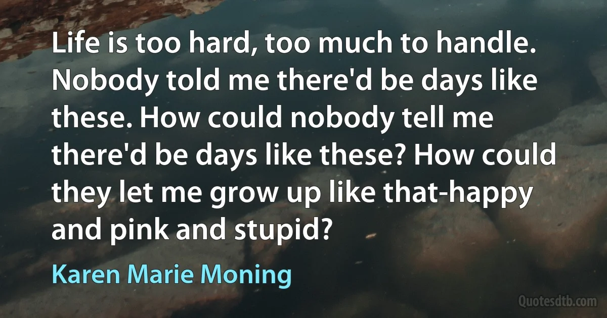 Life is too hard, too much to handle. Nobody told me there'd be days like these. How could nobody tell me there'd be days like these? How could they let me grow up like that-happy and pink and stupid? (Karen Marie Moning)