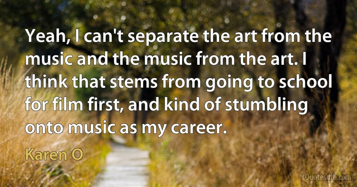 Yeah, I can't separate the art from the music and the music from the art. I think that stems from going to school for film first, and kind of stumbling onto music as my career. (Karen O)