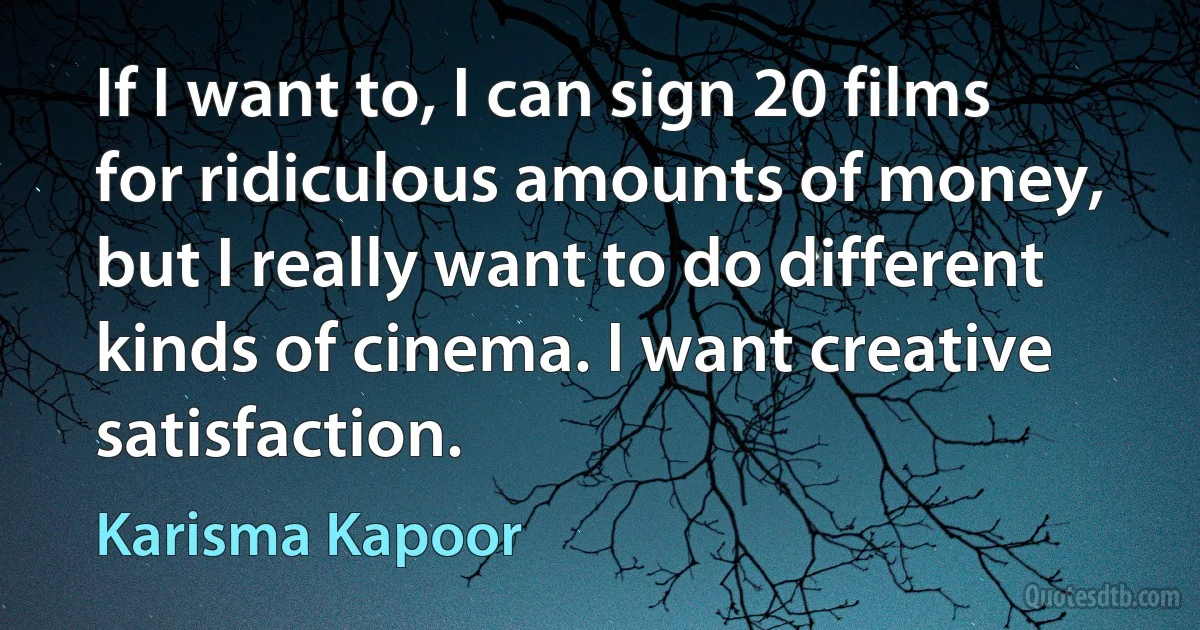 If I want to, I can sign 20 films for ridiculous amounts of money, but I really want to do different kinds of cinema. I want creative satisfaction. (Karisma Kapoor)