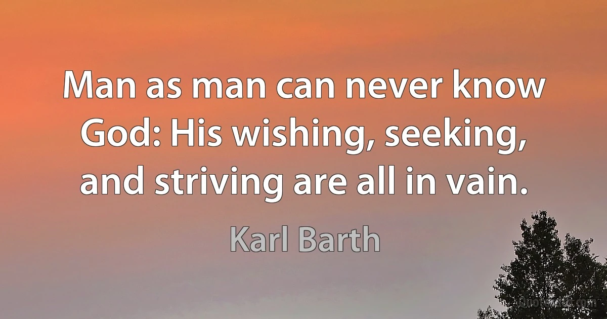 Man as man can never know God: His wishing, seeking, and striving are all in vain. (Karl Barth)