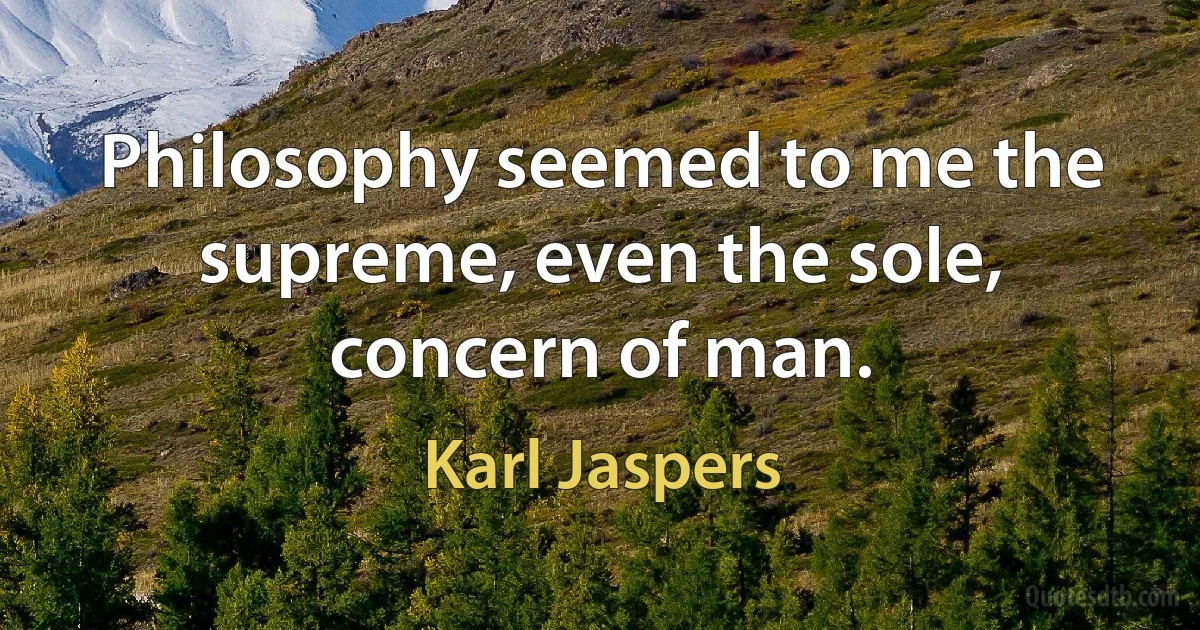 Philosophy seemed to me the supreme, even the sole, concern of man. (Karl Jaspers)