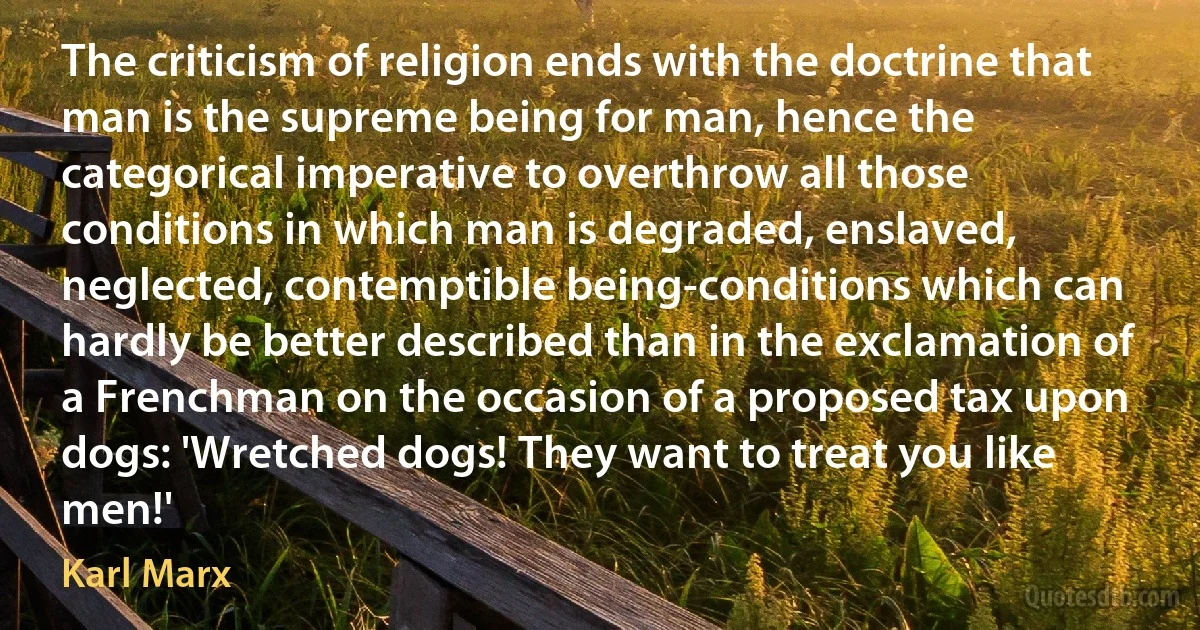 The criticism of religion ends with the doctrine that man is the supreme being for man, hence the categorical imperative to overthrow all those conditions in which man is degraded, enslaved, neglected, contemptible being-conditions which can hardly be better described than in the exclamation of a Frenchman on the occasion of a proposed tax upon dogs: 'Wretched dogs! They want to treat you like men!' (Karl Marx)