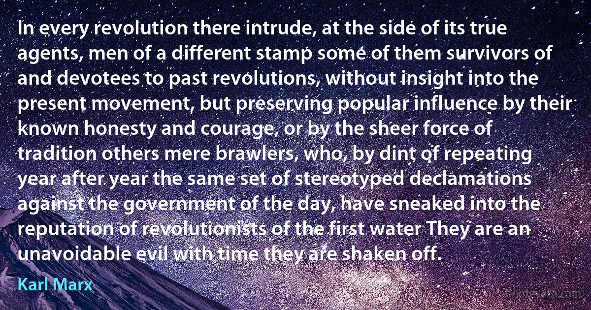 In every revolution there intrude, at the side of its true agents, men of a different stamp some of them survivors of and devotees to past revolutions, without insight into the present movement, but preserving popular influence by their known honesty and courage, or by the sheer force of tradition others mere brawlers, who, by dint of repeating year after year the same set of stereotyped declamations against the government of the day, have sneaked into the reputation of revolutionists of the first water They are an unavoidable evil with time they are shaken off. (Karl Marx)