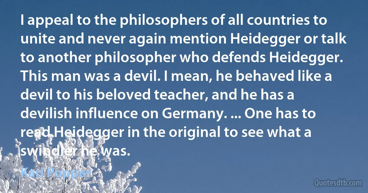 I appeal to the philosophers of all countries to unite and never again mention Heidegger or talk to another philosopher who defends Heidegger. This man was a devil. I mean, he behaved like a devil to his beloved teacher, and he has a devilish influence on Germany. ... One has to read Heidegger in the original to see what a swindler he was. (Karl Popper)