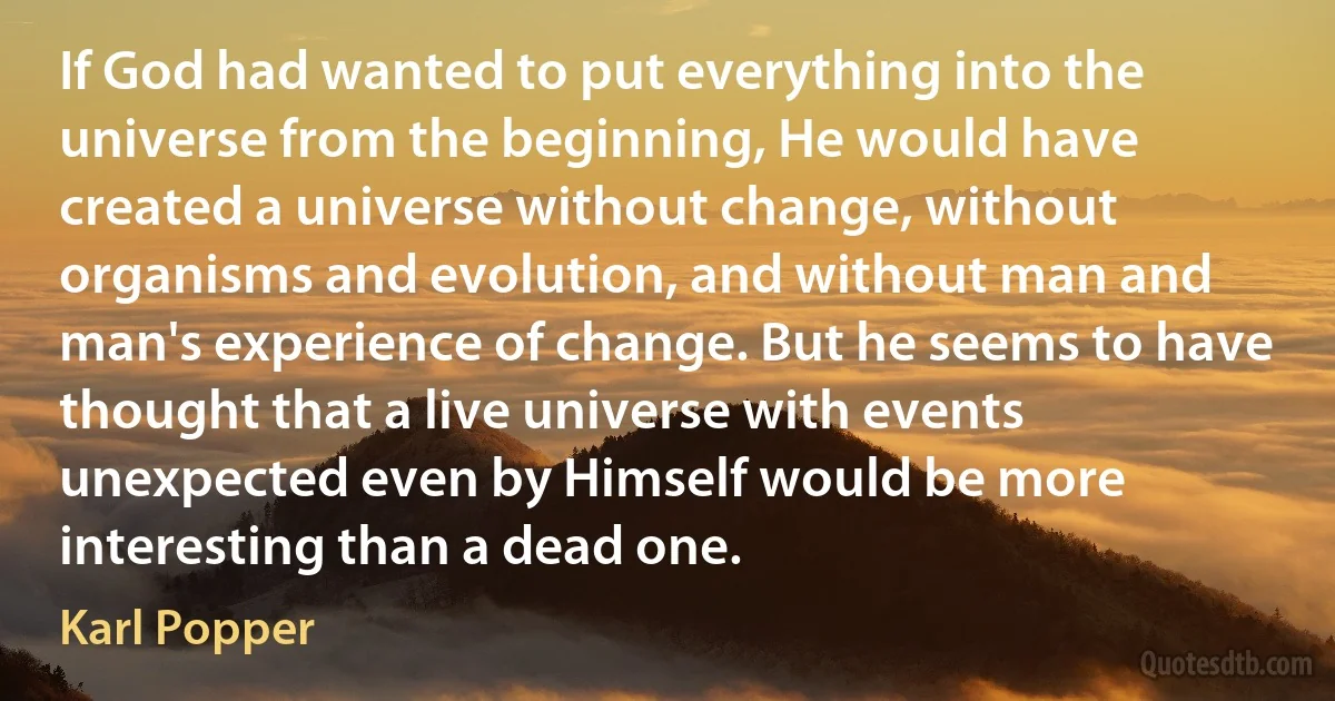 If God had wanted to put everything into the universe from the beginning, He would have created a universe without change, without organisms and evolution, and without man and man's experience of change. But he seems to have thought that a live universe with events unexpected even by Himself would be more interesting than a dead one. (Karl Popper)