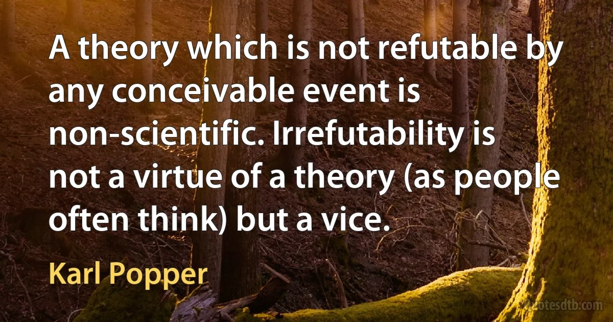 A theory which is not refutable by any conceivable event is non-scientific. Irrefutability is not a virtue of a theory (as people often think) but a vice. (Karl Popper)