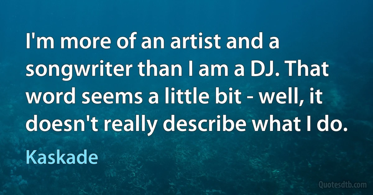 I'm more of an artist and a songwriter than I am a DJ. That word seems a little bit - well, it doesn't really describe what I do. (Kaskade)