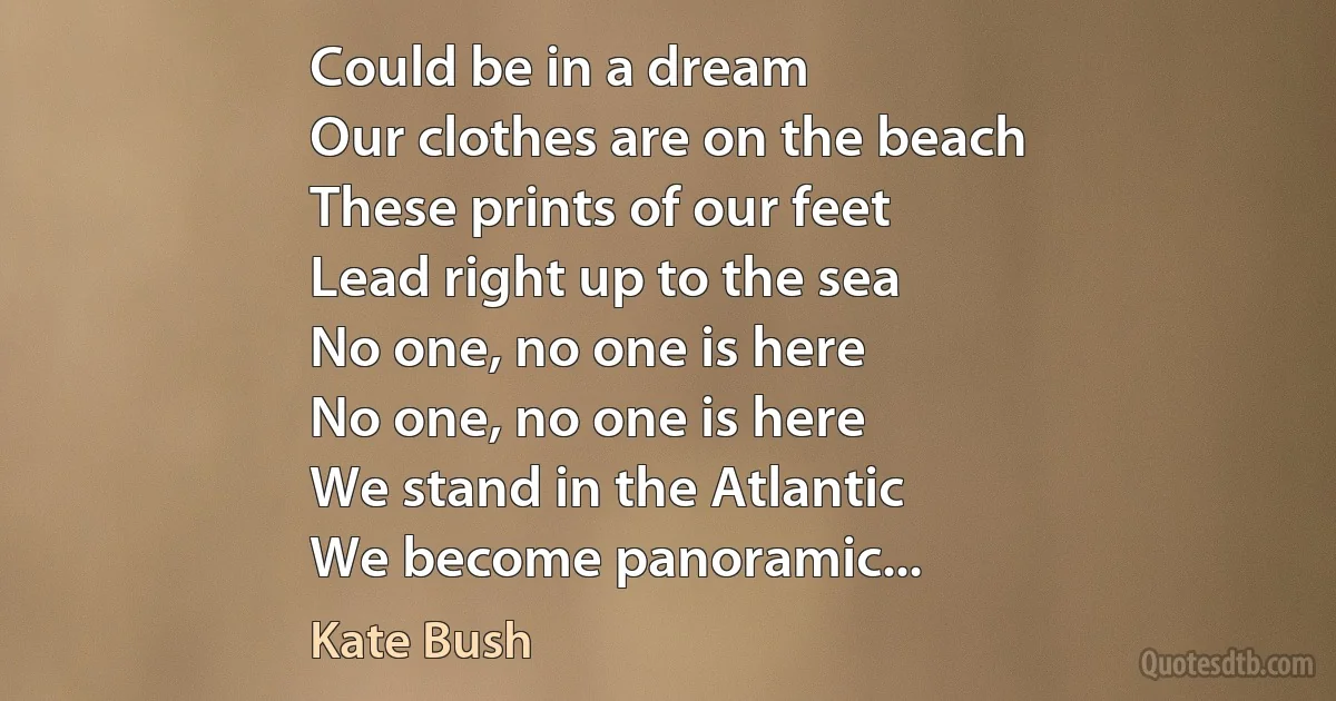 Could be in a dream
Our clothes are on the beach
These prints of our feet
Lead right up to the sea
No one, no one is here
No one, no one is here
We stand in the Atlantic
We become panoramic... (Kate Bush)