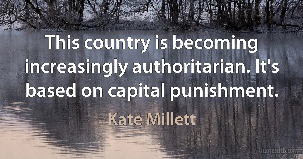 This country is becoming increasingly authoritarian. It's based on capital punishment. (Kate Millett)