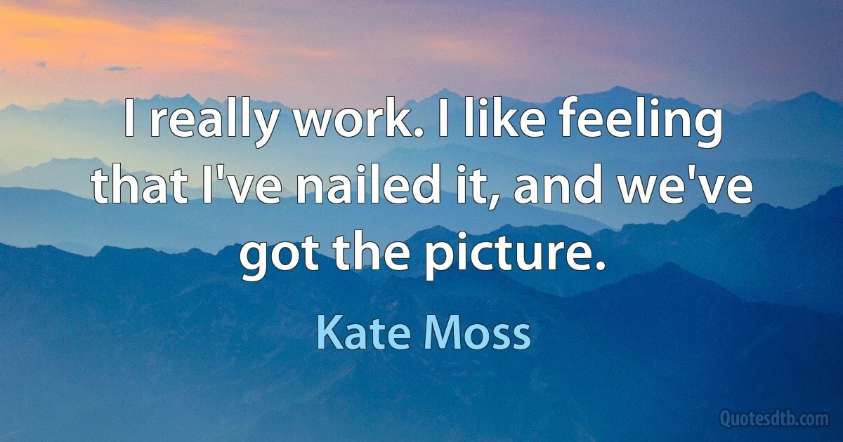 I really work. I like feeling that I've nailed it, and we've got the picture. (Kate Moss)