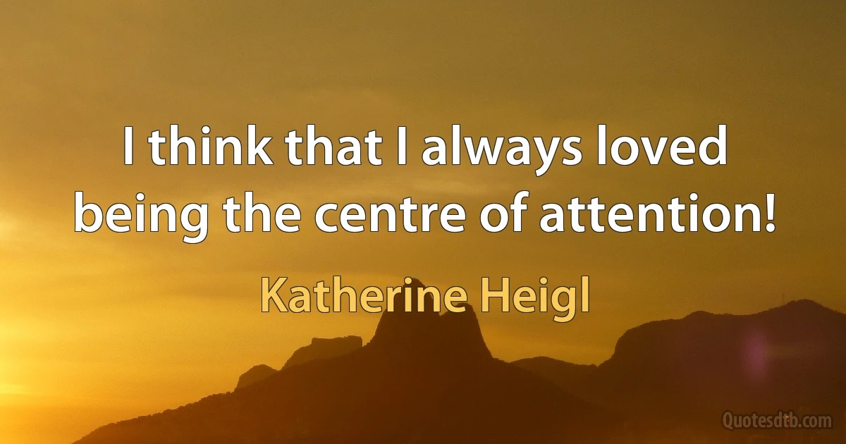 I think that I always loved being the centre of attention! (Katherine Heigl)