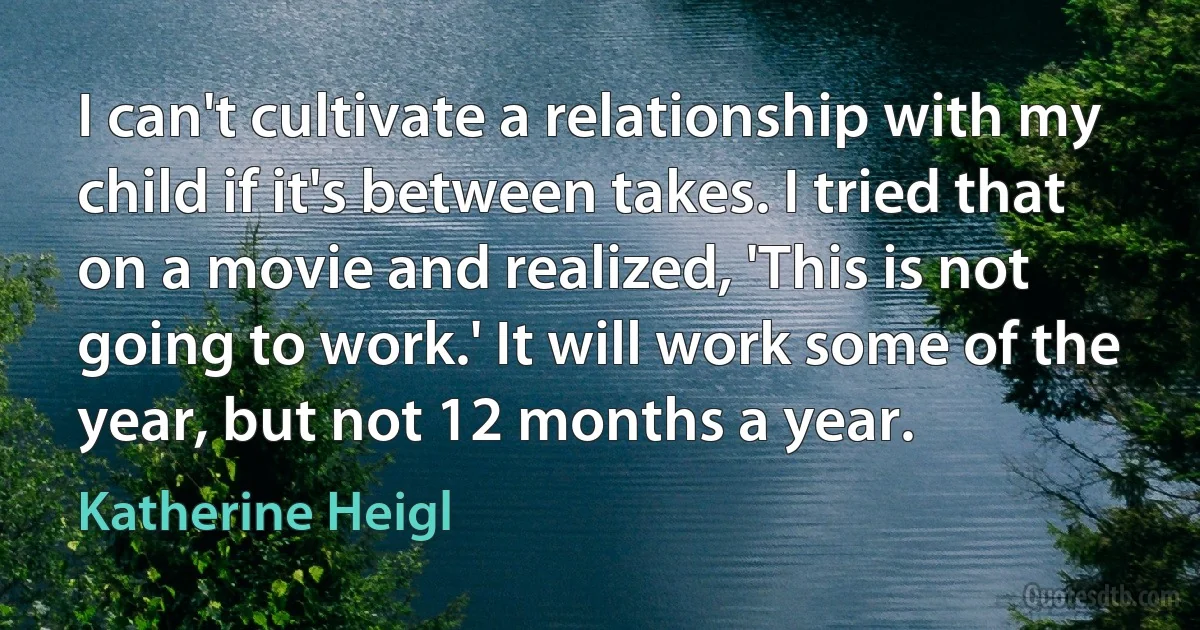 I can't cultivate a relationship with my child if it's between takes. I tried that on a movie and realized, 'This is not going to work.' It will work some of the year, but not 12 months a year. (Katherine Heigl)