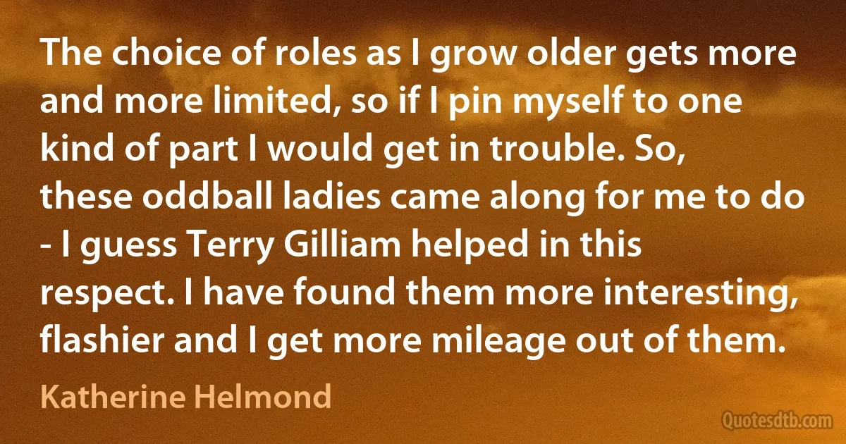 The choice of roles as I grow older gets more and more limited, so if I pin myself to one kind of part I would get in trouble. So, these oddball ladies came along for me to do - I guess Terry Gilliam helped in this respect. I have found them more interesting, flashier and I get more mileage out of them. (Katherine Helmond)