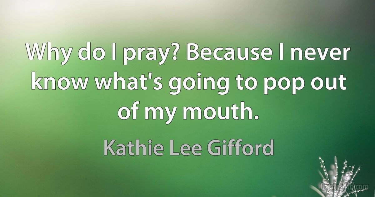 Why do I pray? Because I never know what's going to pop out of my mouth. (Kathie Lee Gifford)