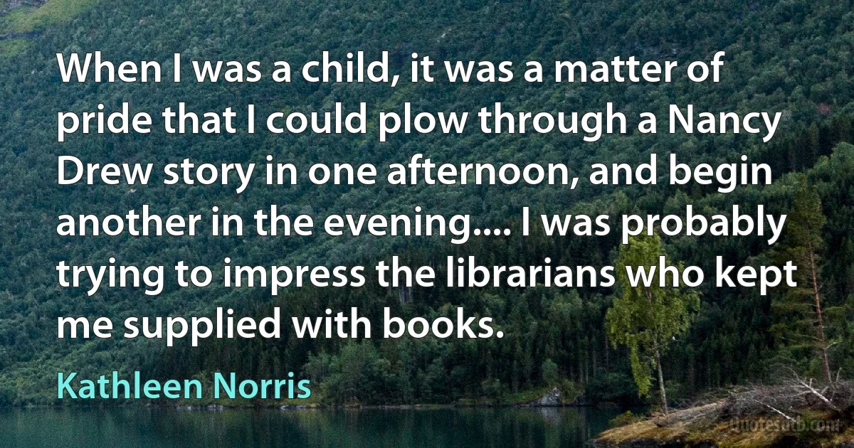 When I was a child, it was a matter of pride that I could plow through a Nancy Drew story in one afternoon, and begin another in the evening.... I was probably trying to impress the librarians who kept me supplied with books. (Kathleen Norris)