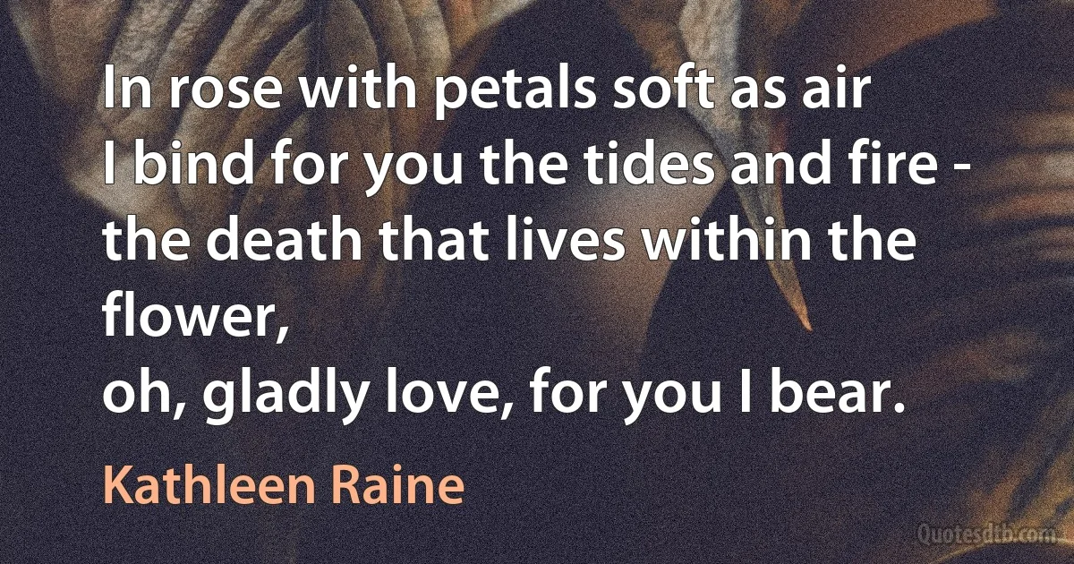 In rose with petals soft as air
I bind for you the tides and fire -
the death that lives within the flower,
oh, gladly love, for you I bear. (Kathleen Raine)