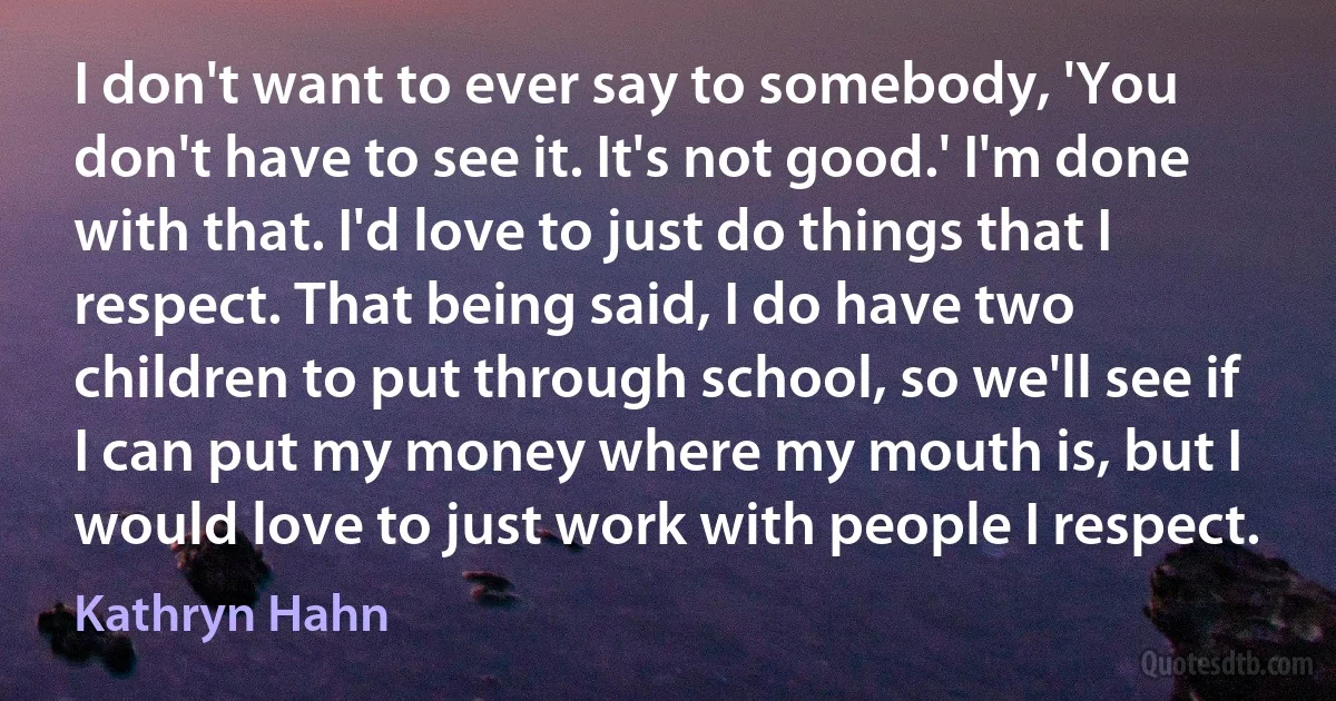 I don't want to ever say to somebody, 'You don't have to see it. It's not good.' I'm done with that. I'd love to just do things that I respect. That being said, I do have two children to put through school, so we'll see if I can put my money where my mouth is, but I would love to just work with people I respect. (Kathryn Hahn)